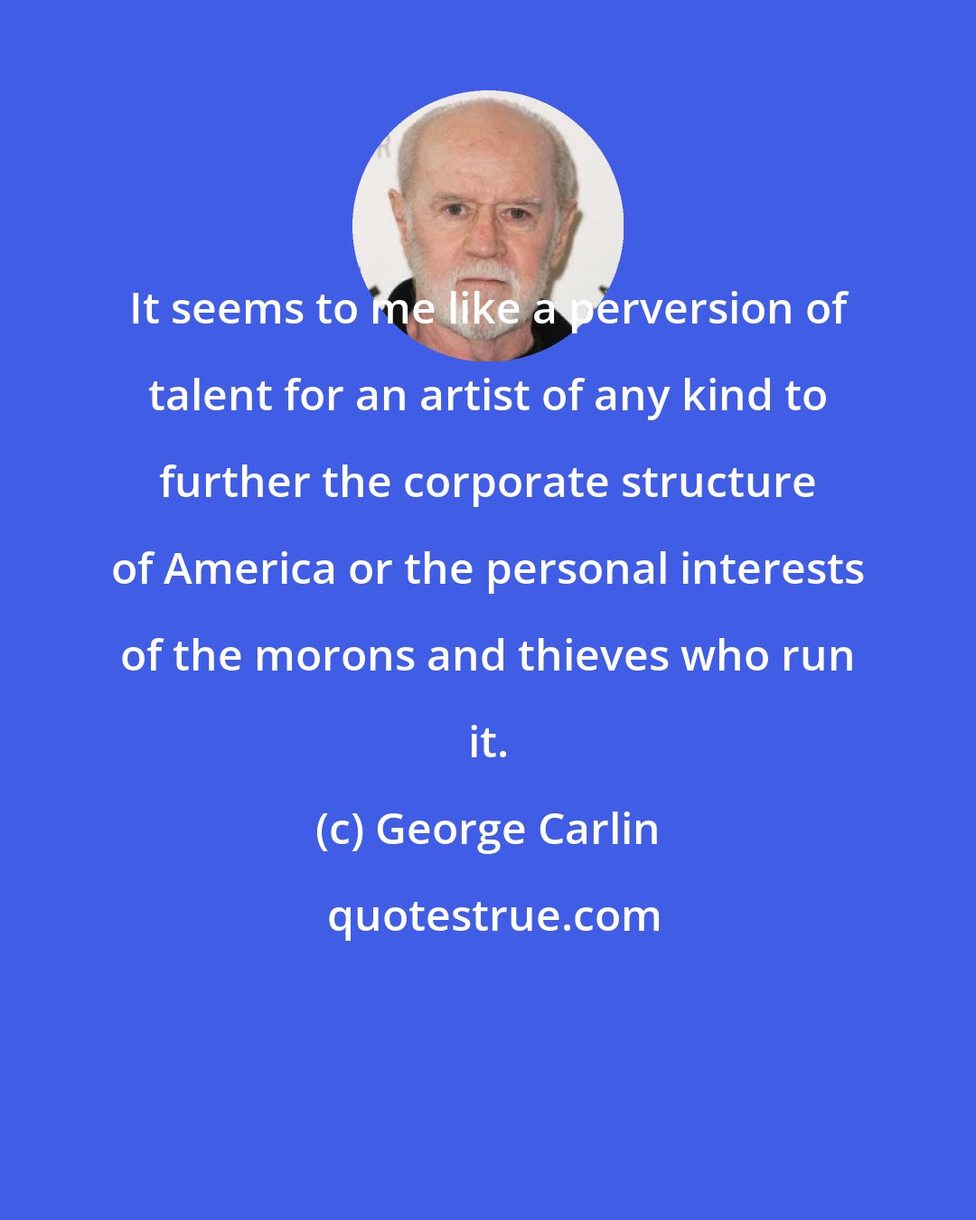 George Carlin: It seems to me like a perversion of talent for an artist of any kind to further the corporate structure of America or the personal interests of the morons and thieves who run it.