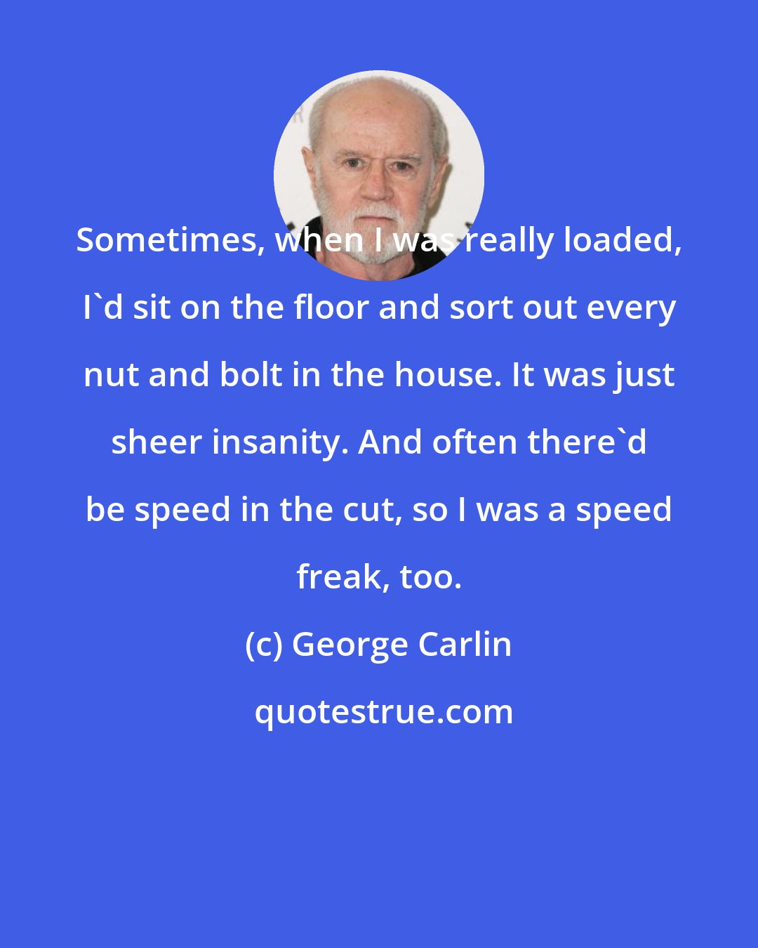 George Carlin: Sometimes, when I was really loaded, I'd sit on the floor and sort out every nut and bolt in the house. It was just sheer insanity. And often there'd be speed in the cut, so I was a speed freak, too.