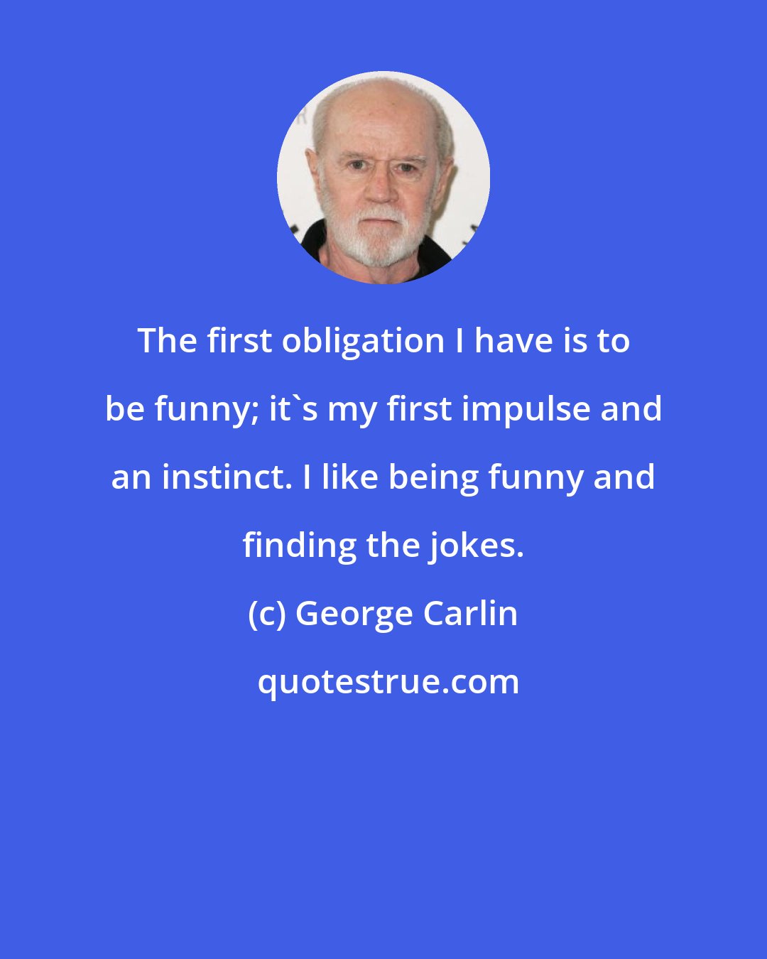 George Carlin: The first obligation I have is to be funny; it's my first impulse and an instinct. I like being funny and finding the jokes.