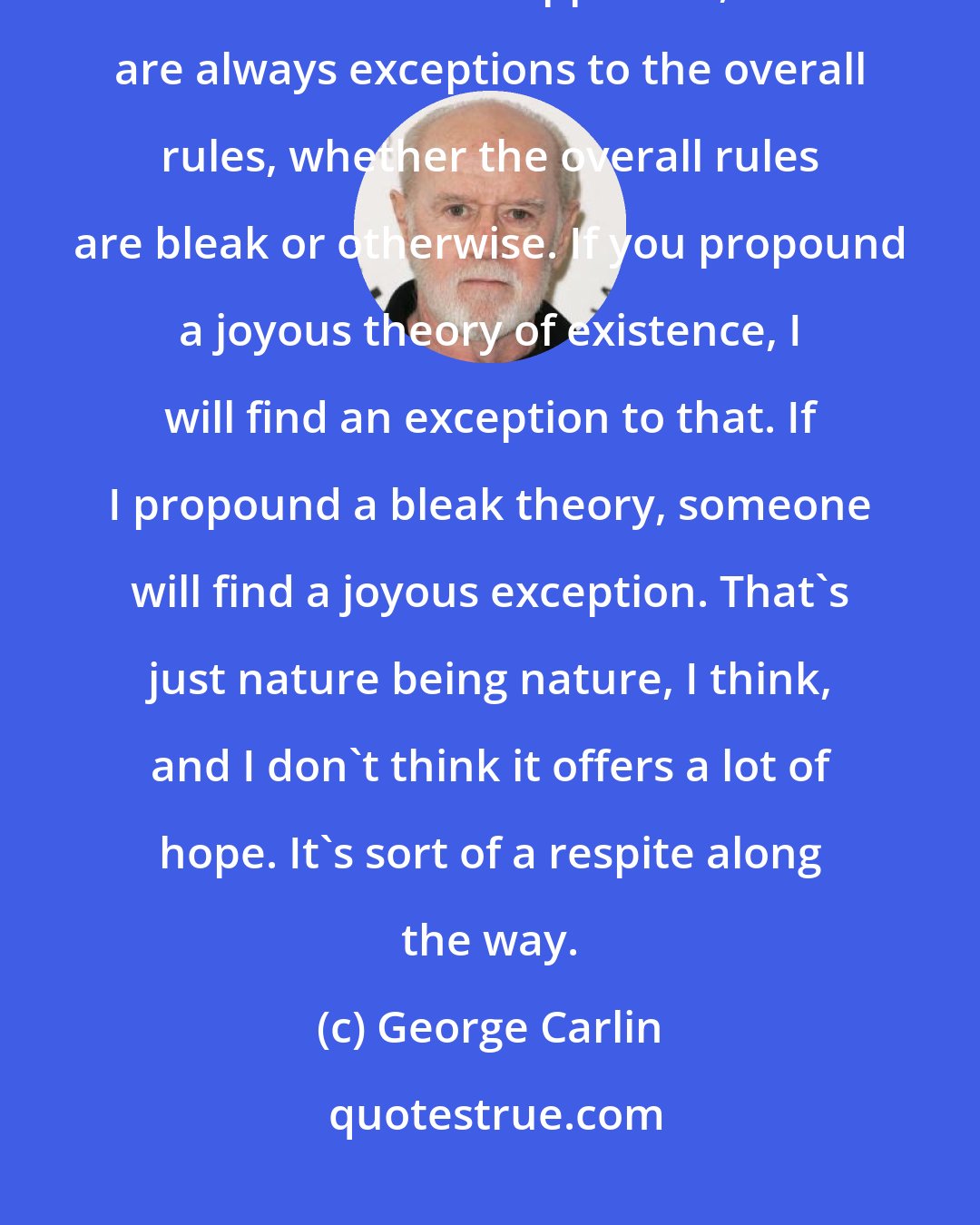George Carlin: The only good thing about religion is the music. Because nature is filled with balances and opposites, there are always exceptions to the overall rules, whether the overall rules are bleak or otherwise. If you propound a joyous theory of existence, I will find an exception to that. If I propound a bleak theory, someone will find a joyous exception. That's just nature being nature, I think, and I don't think it offers a lot of hope. It's sort of a respite along the way.