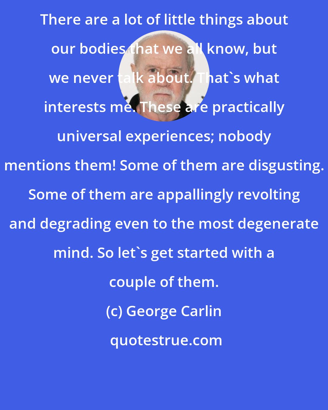 George Carlin: There are a lot of little things about our bodies that we all know, but we never talk about. That's what interests me. These are practically universal experiences; nobody mentions them! Some of them are disgusting. Some of them are appallingly revolting and degrading even to the most degenerate mind. So let's get started with a couple of them.