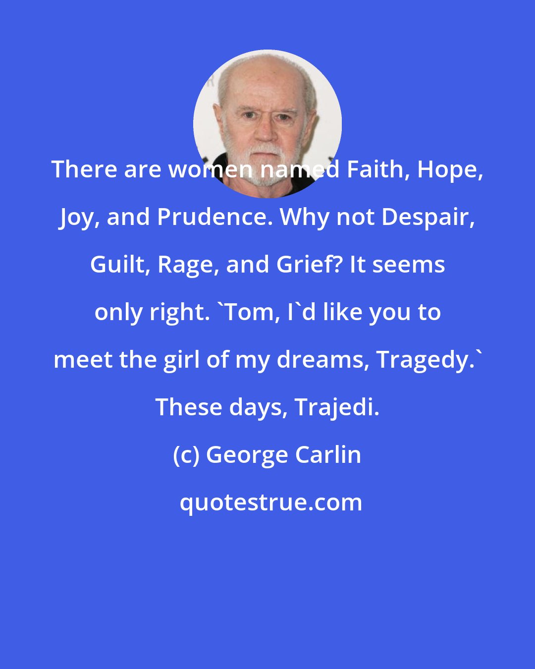 George Carlin: There are women named Faith, Hope, Joy, and Prudence. Why not Despair, Guilt, Rage, and Grief? It seems only right. 'Tom, I'd like you to meet the girl of my dreams, Tragedy.' These days, Trajedi.