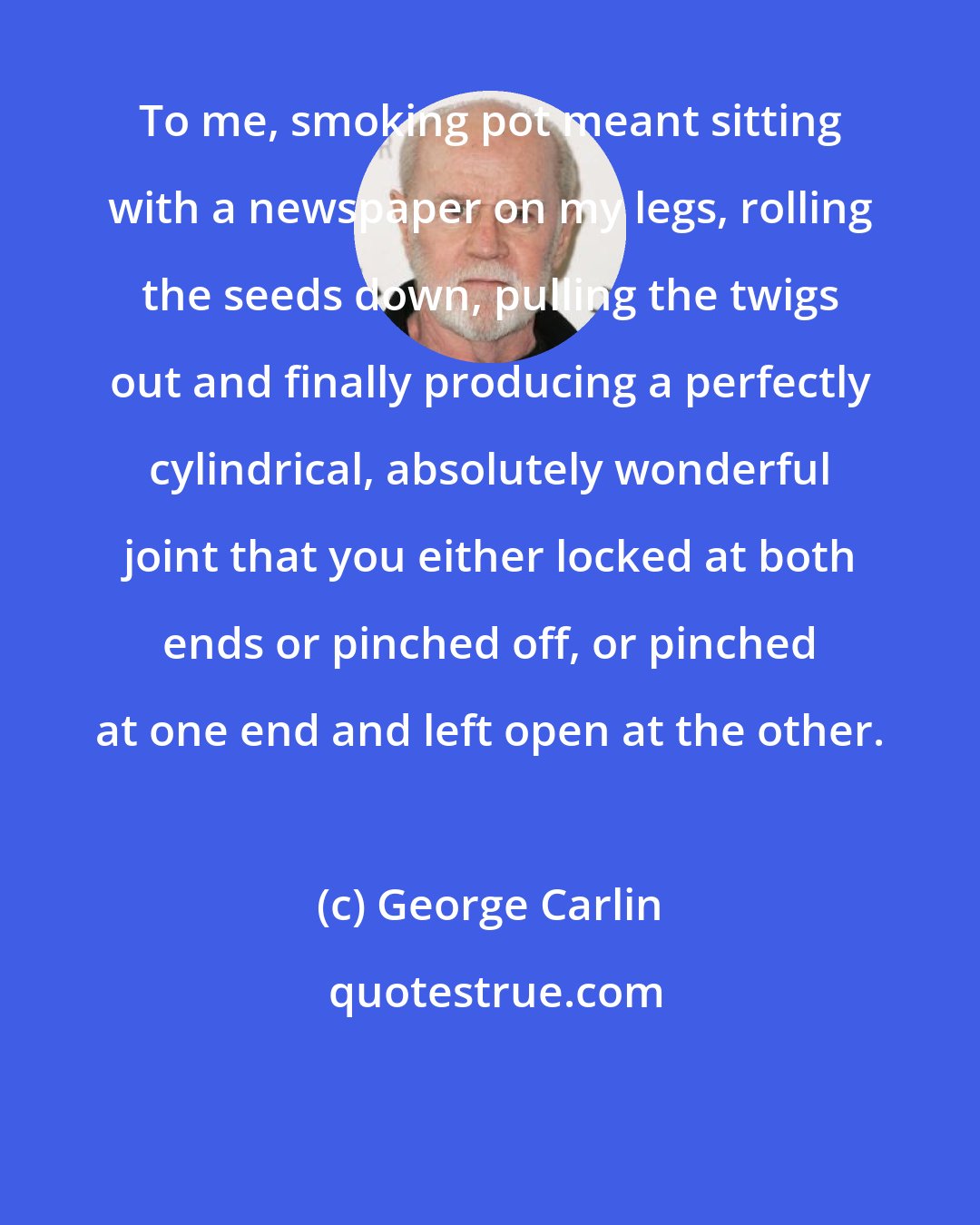 George Carlin: To me, smoking pot meant sitting with a newspaper on my legs, rolling the seeds down, pulling the twigs out and finally producing a perfectly cylindrical, absolutely wonderful joint that you either locked at both ends or pinched off, or pinched at one end and left open at the other.