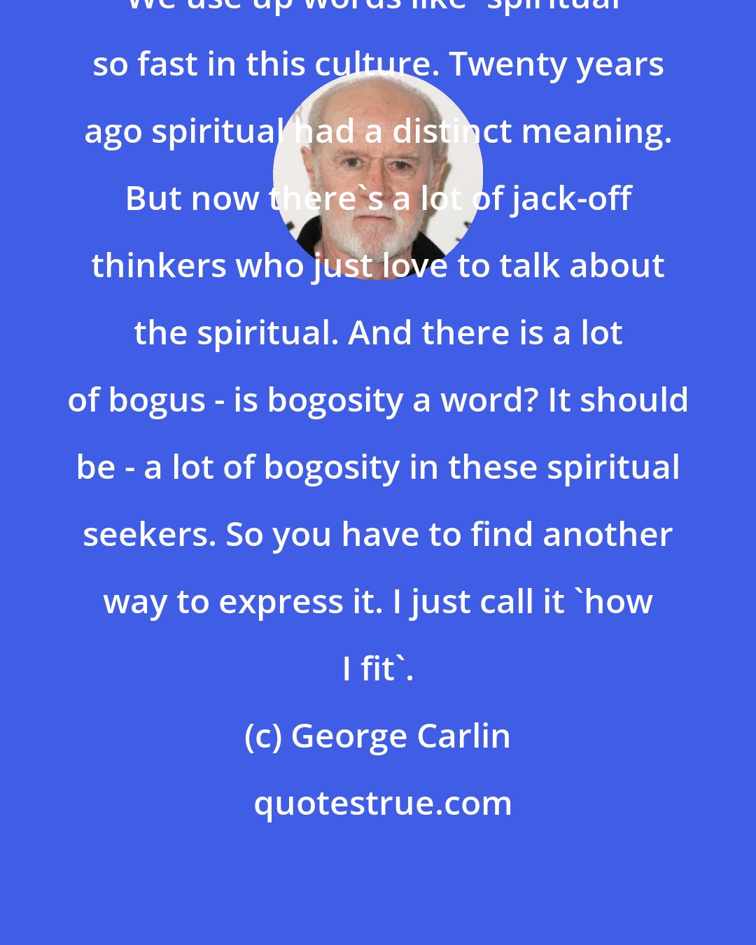 George Carlin: We use up words like 'spiritual' so fast in this culture. Twenty years ago spiritual had a distinct meaning. But now there's a lot of jack-off thinkers who just love to talk about the spiritual. And there is a lot of bogus - is bogosity a word? It should be - a lot of bogosity in these spiritual seekers. So you have to find another way to express it. I just call it 'how I fit'.