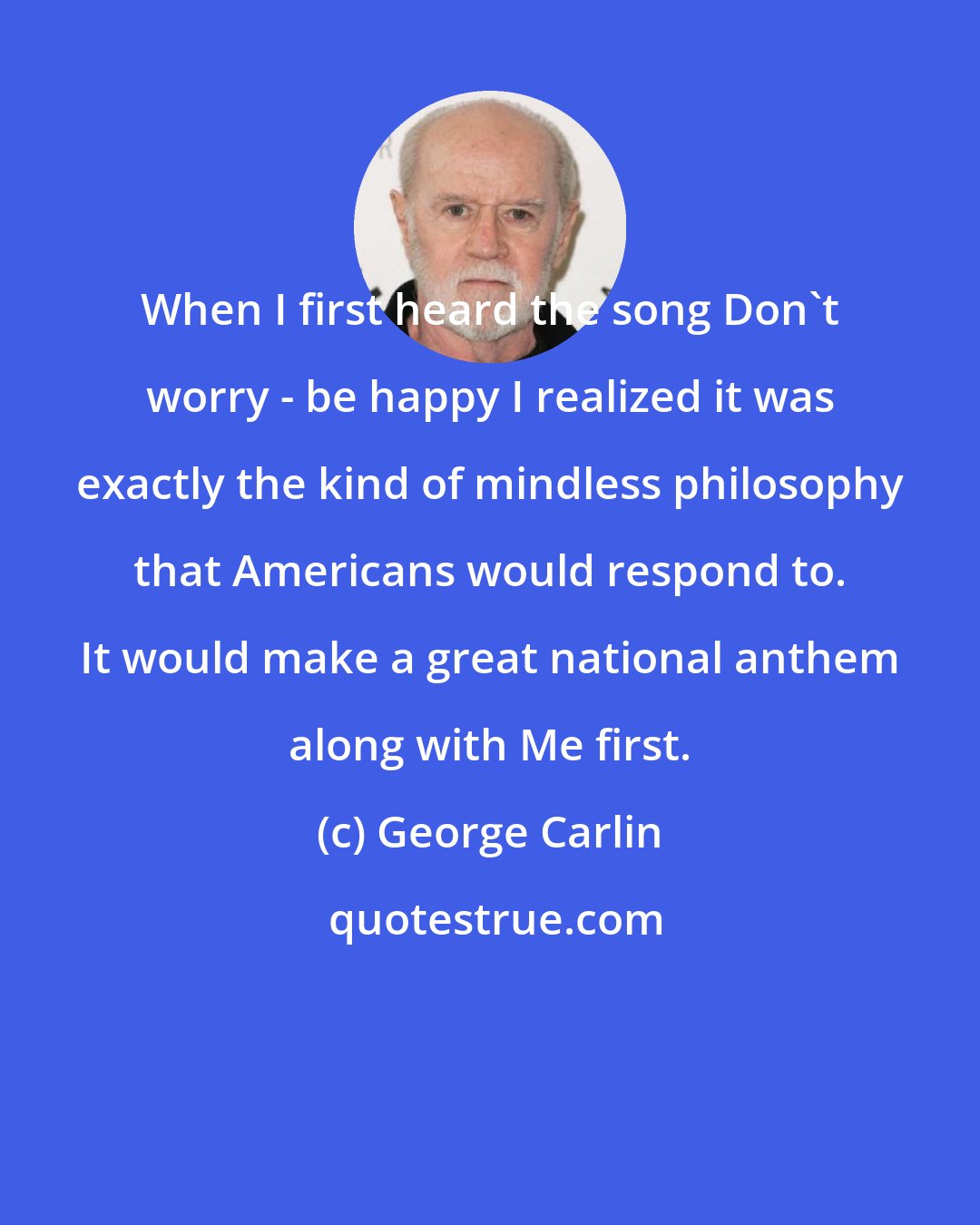 George Carlin: When I first heard the song Don't worry - be happy I realized it was exactly the kind of mindless philosophy that Americans would respond to. It would make a great national anthem along with Me first.