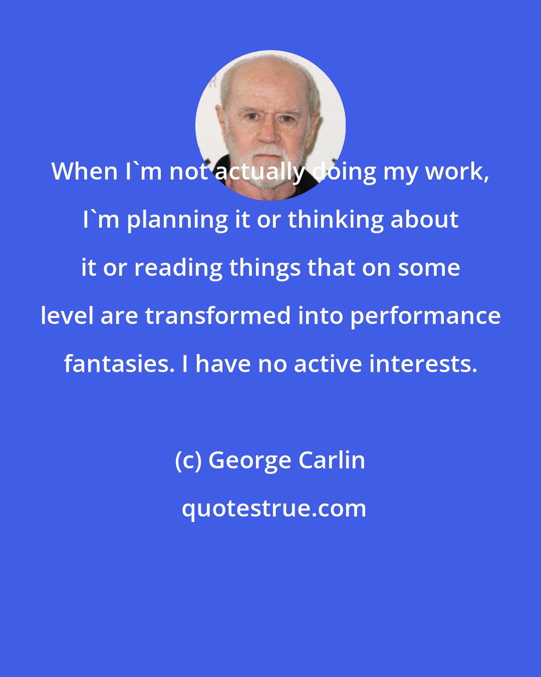 George Carlin: When I'm not actually doing my work, I'm planning it or thinking about it or reading things that on some level are transformed into performance fantasies. I have no active interests.