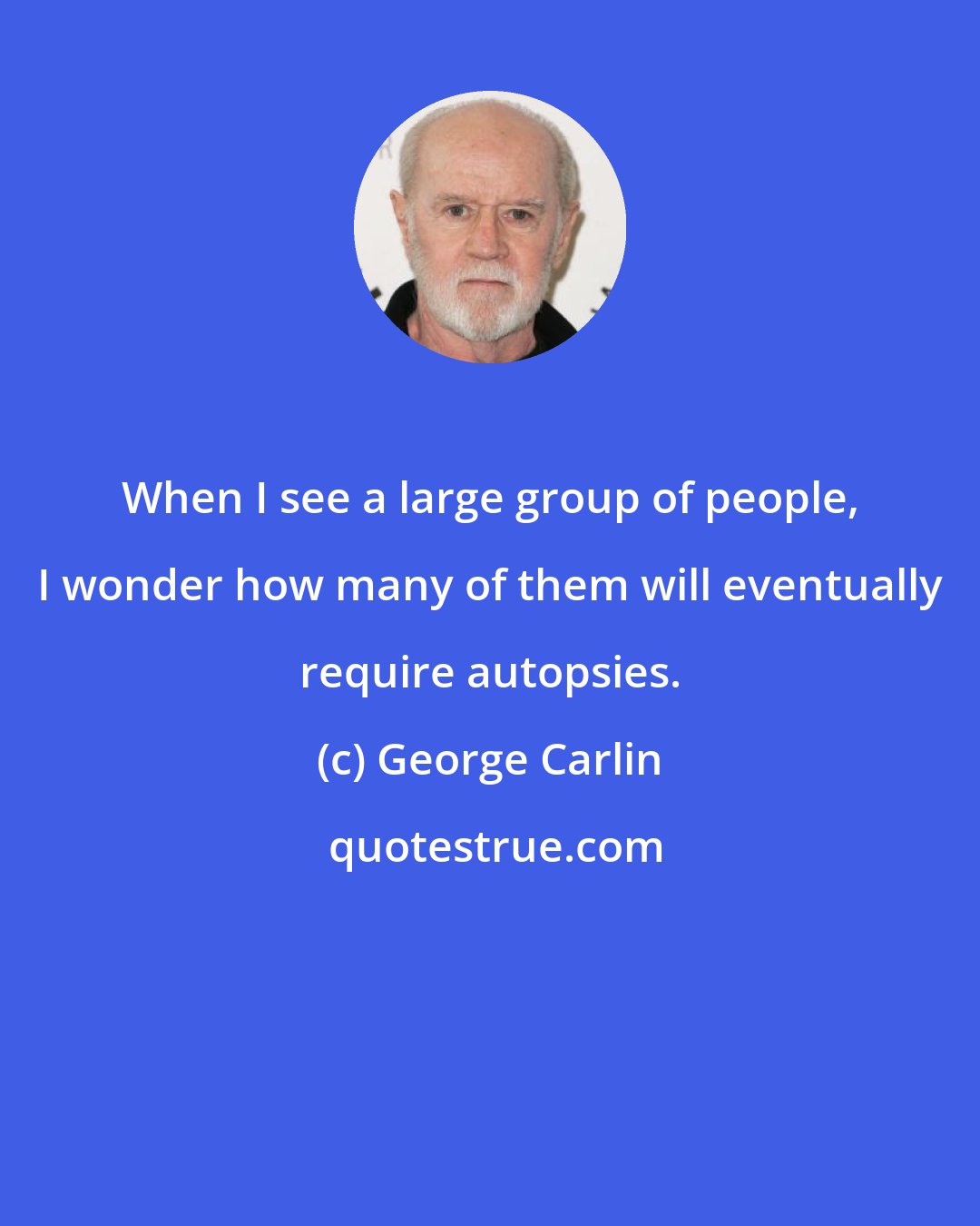 George Carlin: When I see a large group of people, I wonder how many of them will eventually require autopsies.