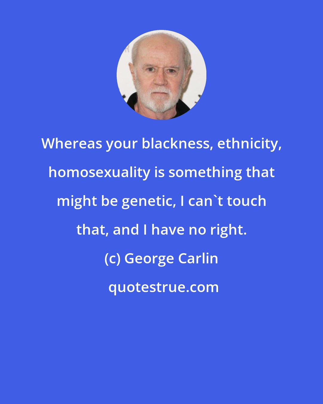 George Carlin: Whereas your blackness, ethnicity, homosexuality is something that might be genetic, I can't touch that, and I have no right.