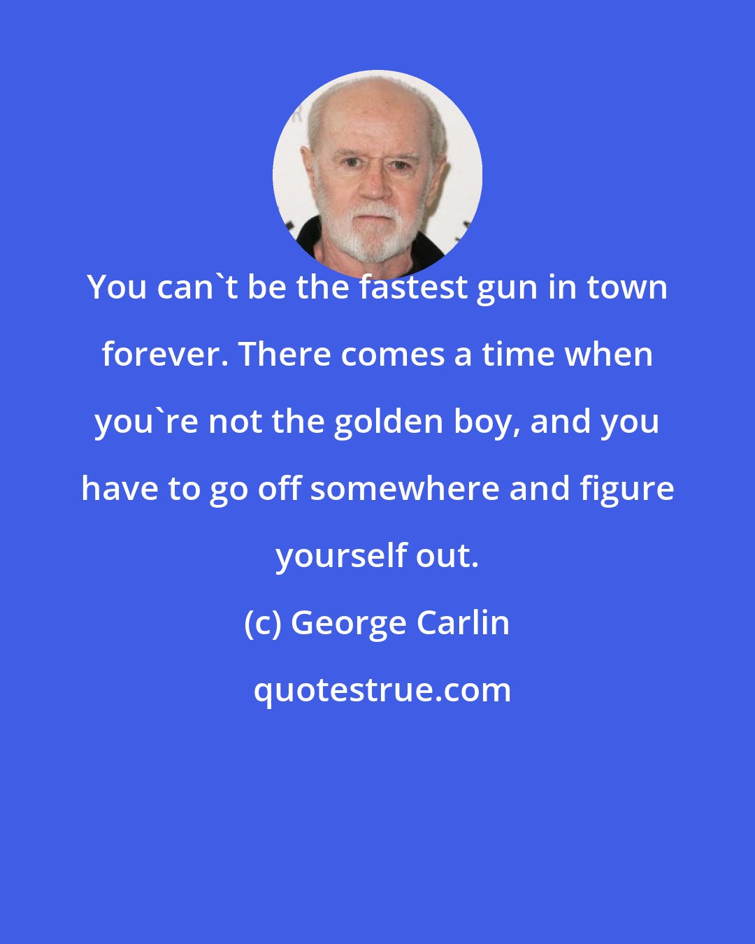 George Carlin: You can't be the fastest gun in town forever. There comes a time when you're not the golden boy, and you have to go off somewhere and figure yourself out.