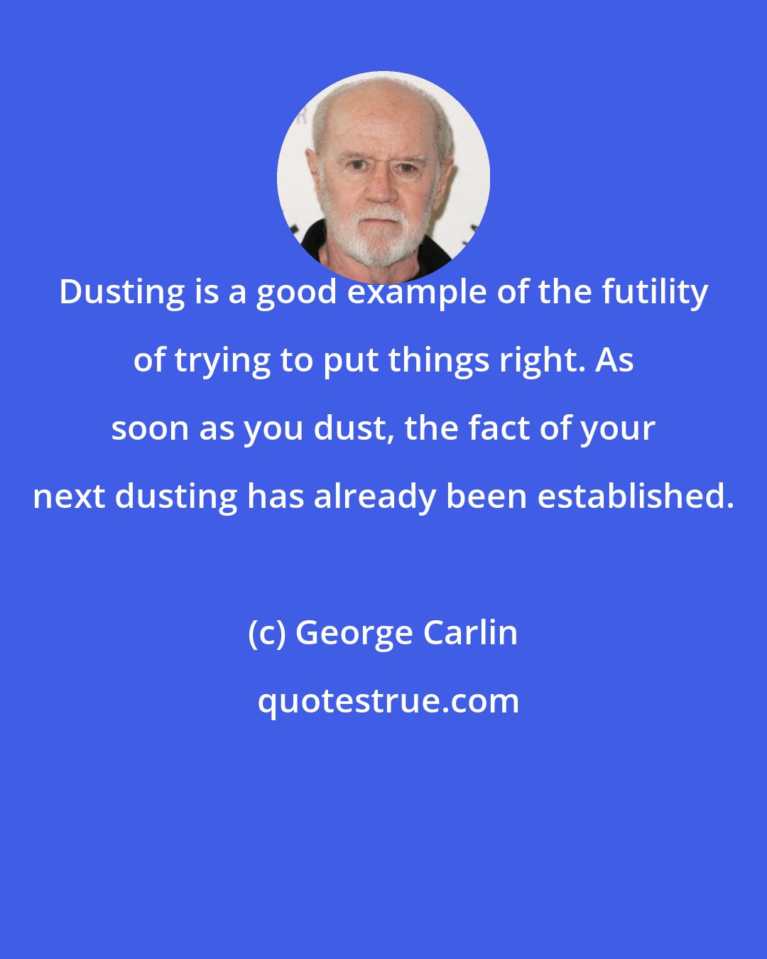 George Carlin: Dusting is a good example of the futility of trying to put things right. As soon as you dust, the fact of your next dusting has already been established.