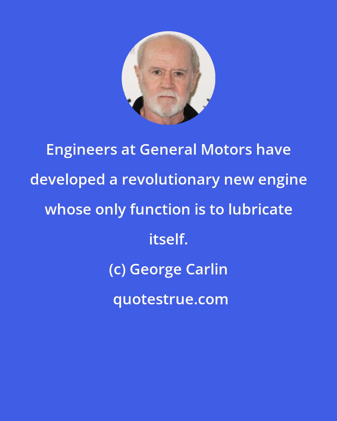 George Carlin: Engineers at General Motors have developed a revolutionary new engine whose only function is to lubricate itself.