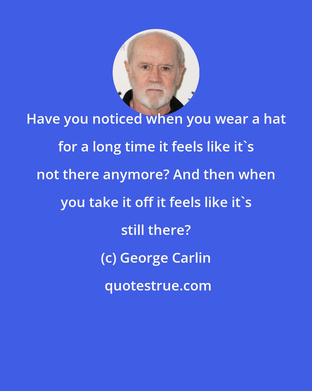 George Carlin: Have you noticed when you wear a hat for a long time it feels like it's not there anymore? And then when you take it off it feels like it's still there?