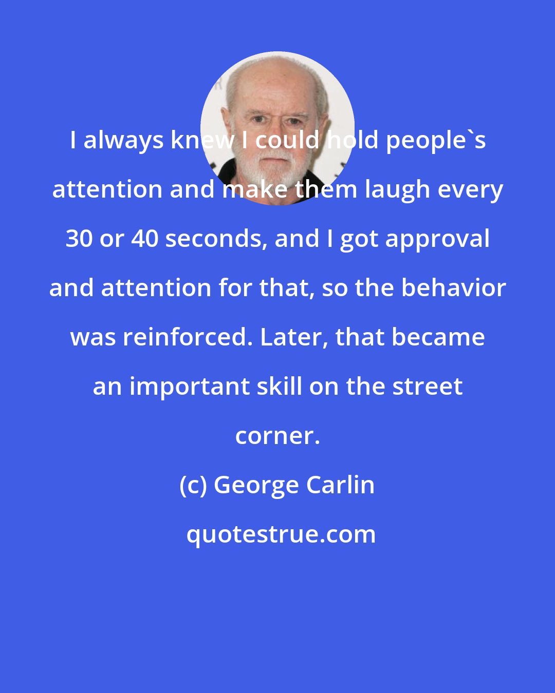 George Carlin: I always knew I could hold people's attention and make them laugh every 30 or 40 seconds, and I got approval and attention for that, so the behavior was reinforced. Later, that became an important skill on the street corner.