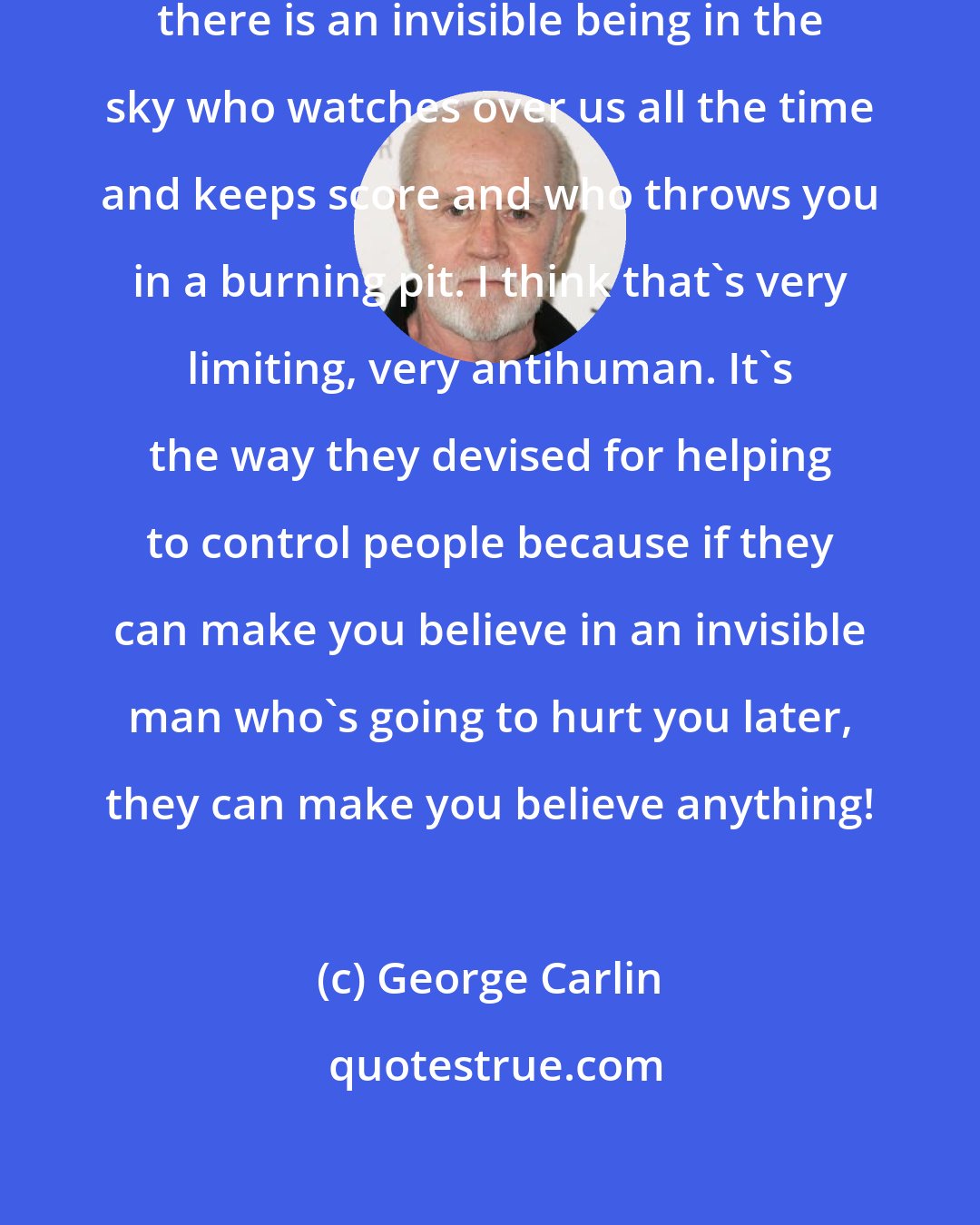 George Carlin: I don`t understand a belief that there is an invisible being in the sky who watches over us all the time and keeps score and who throws you in a burning pit. I think that's very limiting, very antihuman. It's the way they devised for helping to control people because if they can make you believe in an invisible man who's going to hurt you later, they can make you believe anything!