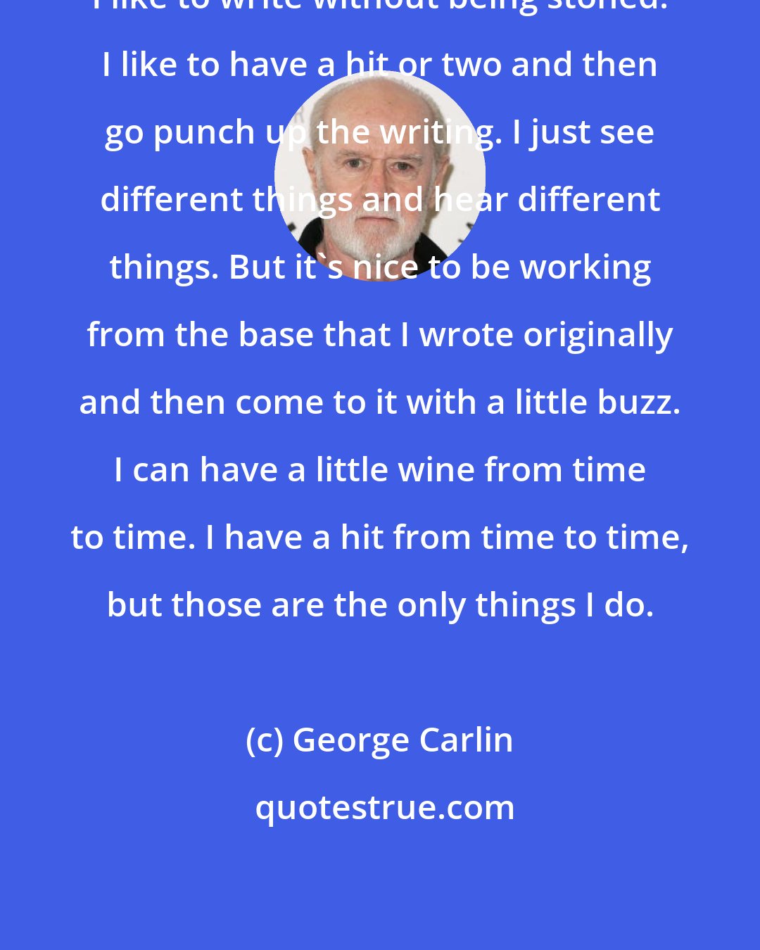 George Carlin: I like to write without being stoned. I like to have a hit or two and then go punch up the writing. I just see different things and hear different things. But it's nice to be working from the base that I wrote originally and then come to it with a little buzz. I can have a little wine from time to time. I have a hit from time to time, but those are the only things I do.