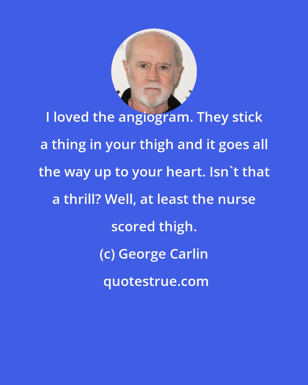 George Carlin: I loved the angiogram. They stick a thing in your thigh and it goes all the way up to your heart. Isn't that a thrill? Well, at least the nurse scored thigh.