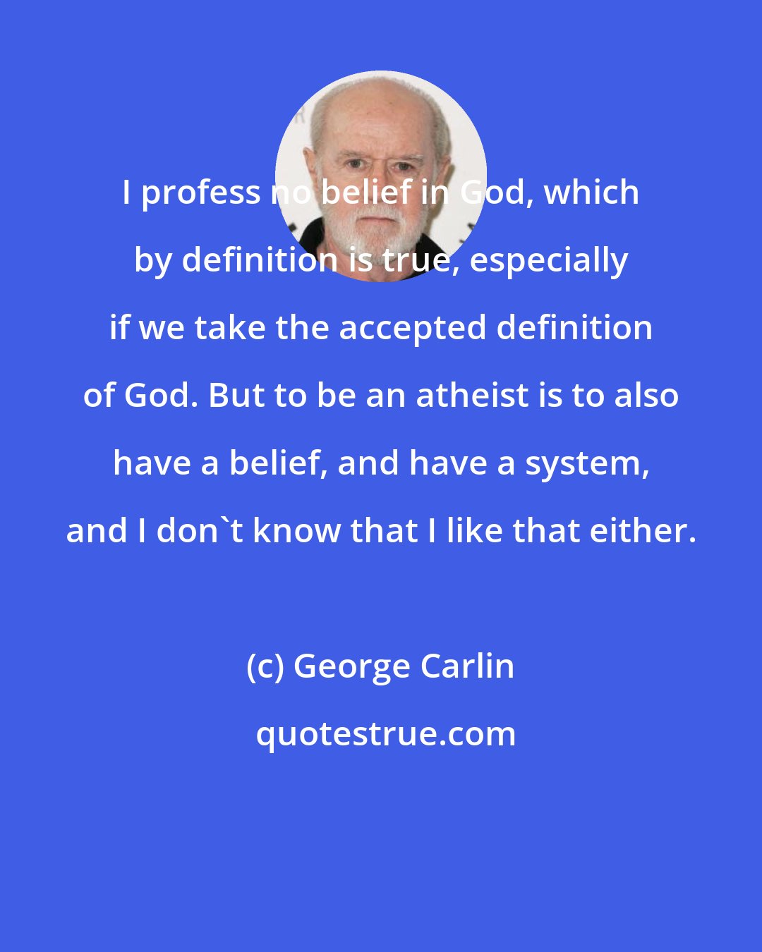 George Carlin: I profess no belief in God, which by definition is true, especially if we take the accepted definition of God. But to be an atheist is to also have a belief, and have a system, and I don't know that I like that either.