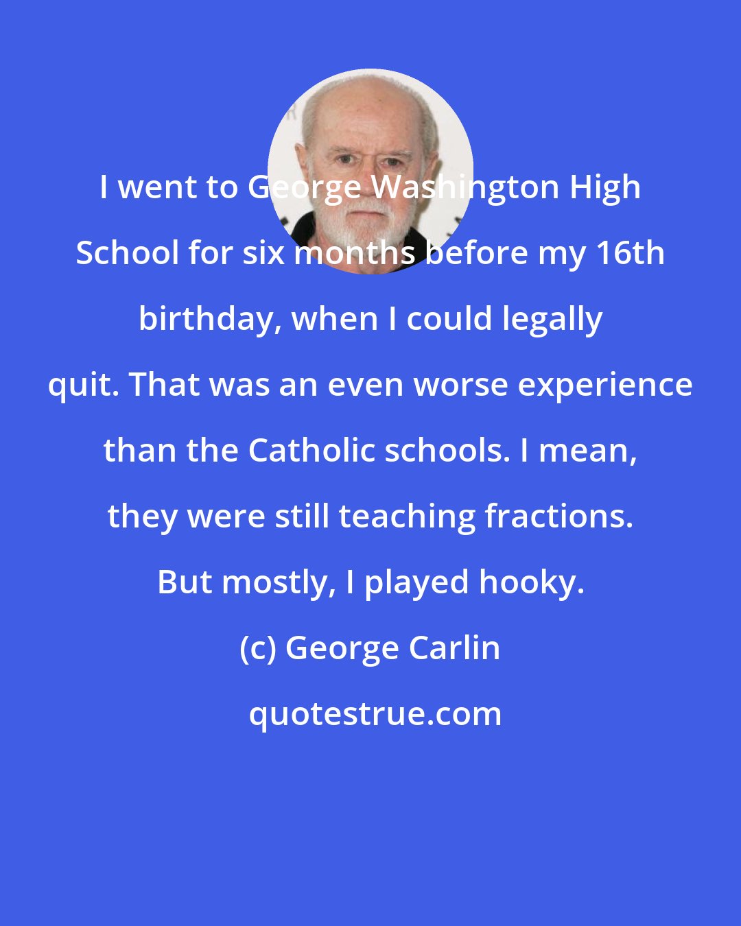 George Carlin: I went to George Washington High School for six months before my 16th birthday, when I could legally quit. That was an even worse experience than the Catholic schools. I mean, they were still teaching fractions. But mostly, I played hooky.