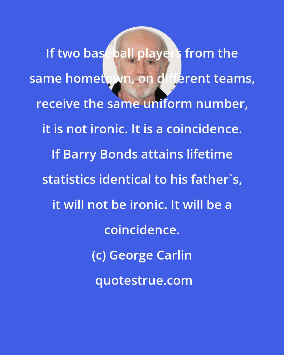 George Carlin: If two baseball players from the same hometown, on different teams, receive the same uniform number, it is not ironic. It is a coincidence. If Barry Bonds attains lifetime statistics identical to his father's, it will not be ironic. It will be a coincidence.