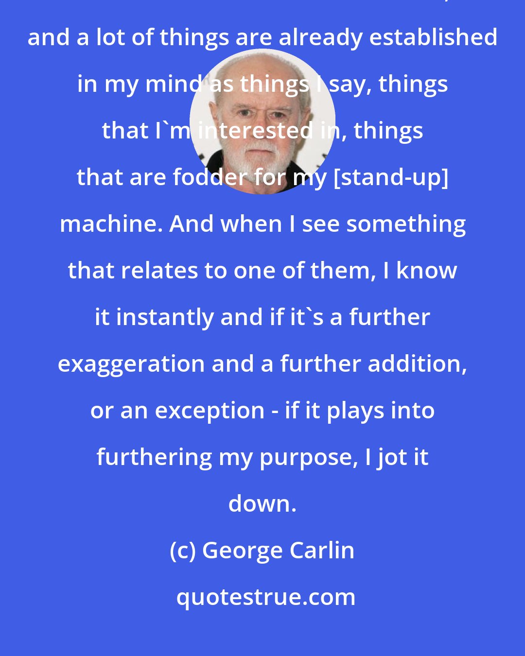 George Carlin: Most of the note-taking happens while I'm watching television. It's a broad window on the world, and a lot of things are already established in my mind as things I say, things that I'm interested in, things that are fodder for my [stand-up] machine. And when I see something that relates to one of them, I know it instantly and if it's a further exaggeration and a further addition, or an exception - if it plays into furthering my purpose, I jot it down.