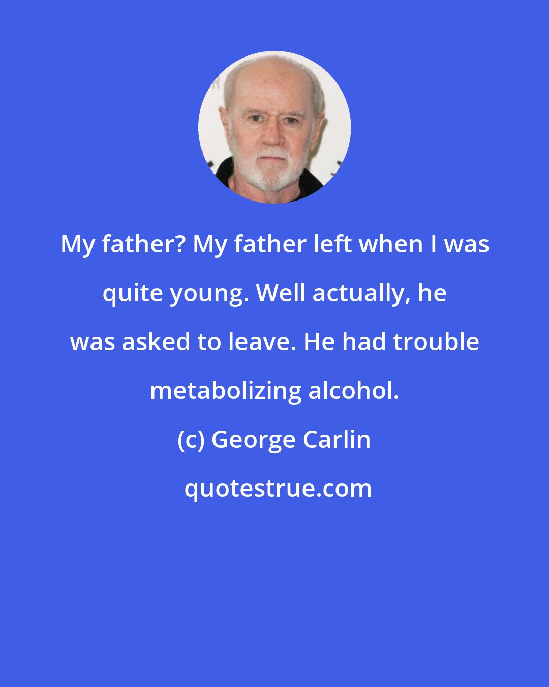 George Carlin: My father? My father left when I was quite young. Well actually, he was asked to leave. He had trouble metabolizing alcohol.