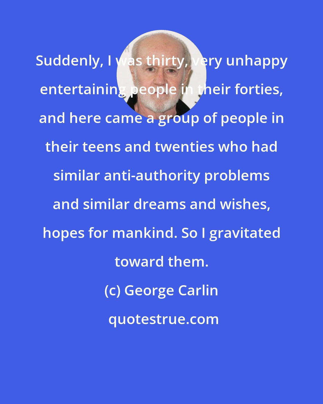 George Carlin: Suddenly, I was thirty, very unhappy entertaining people in their forties, and here came a group of people in their teens and twenties who had similar anti-authority problems and similar dreams and wishes, hopes for mankind. So I gravitated toward them.