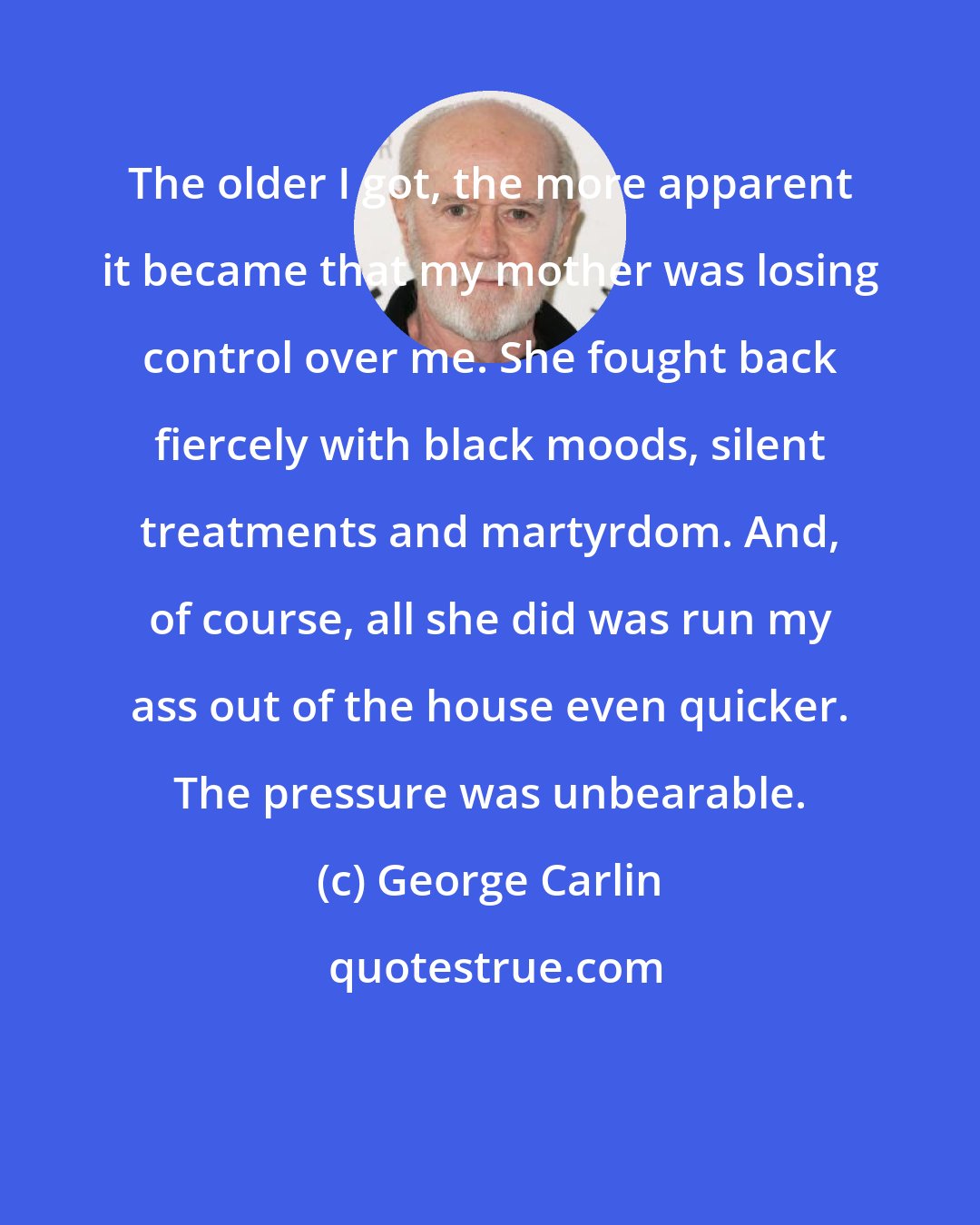 George Carlin: The older I got, the more apparent it became that my mother was losing control over me. She fought back fiercely with black moods, silent treatments and martyrdom. And, of course, all she did was run my ass out of the house even quicker. The pressure was unbearable.