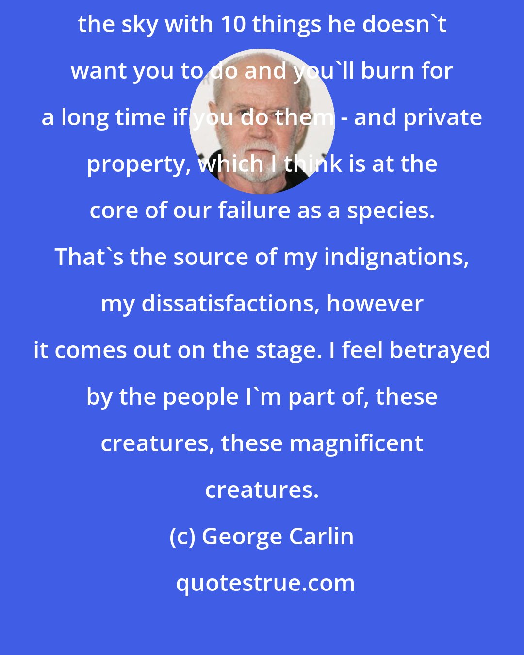 George Carlin: The two big mistakes were the belief in a sky god - that there's a man in the sky with 10 things he doesn't want you to do and you'll burn for a long time if you do them - and private property, which I think is at the core of our failure as a species. That's the source of my indignations, my dissatisfactions, however it comes out on the stage. I feel betrayed by the people I'm part of, these creatures, these magnificent creatures.