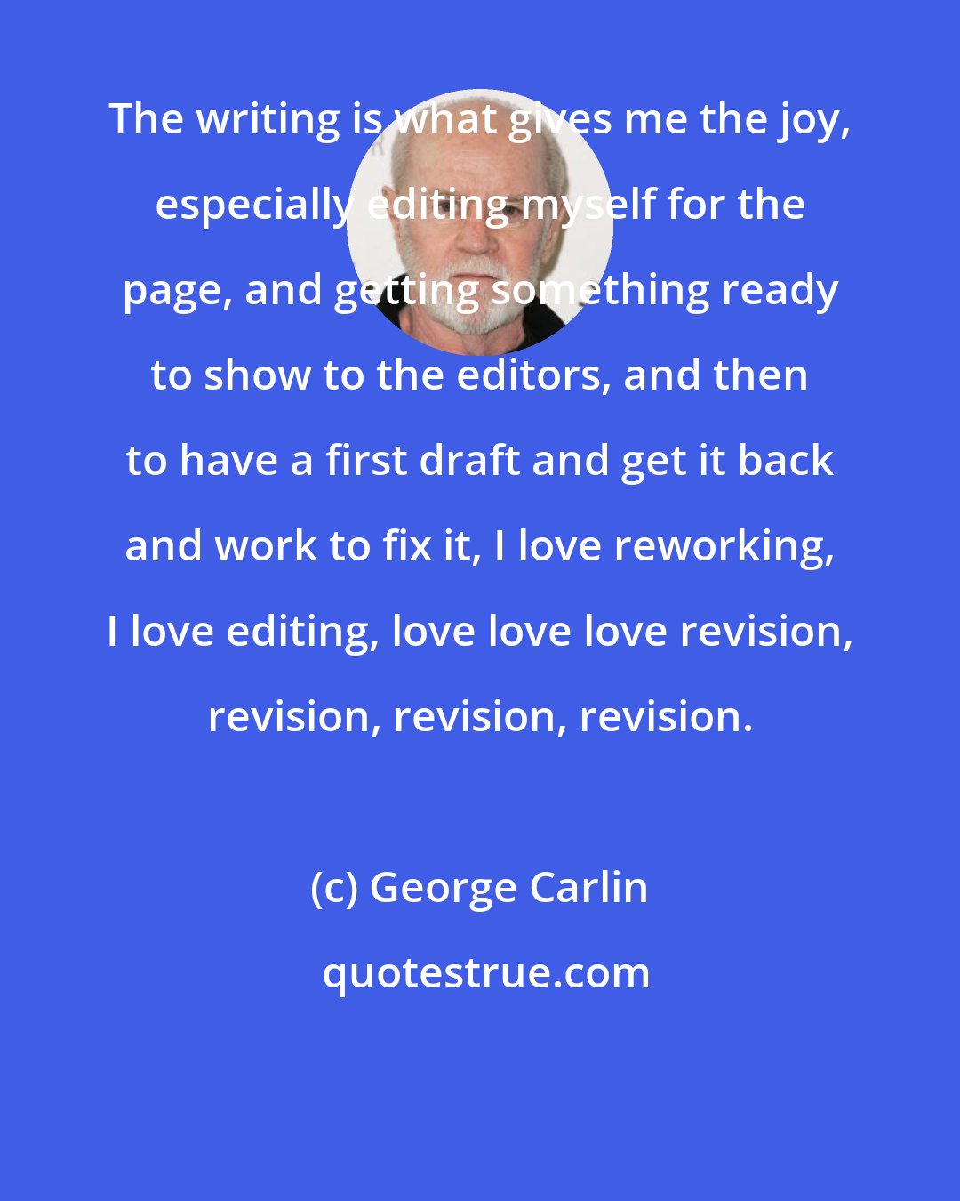 George Carlin: The writing is what gives me the joy, especially editing myself for the page, and getting something ready to show to the editors, and then to have a first draft and get it back and work to fix it, I love reworking, I love editing, love love love revision, revision, revision, revision.