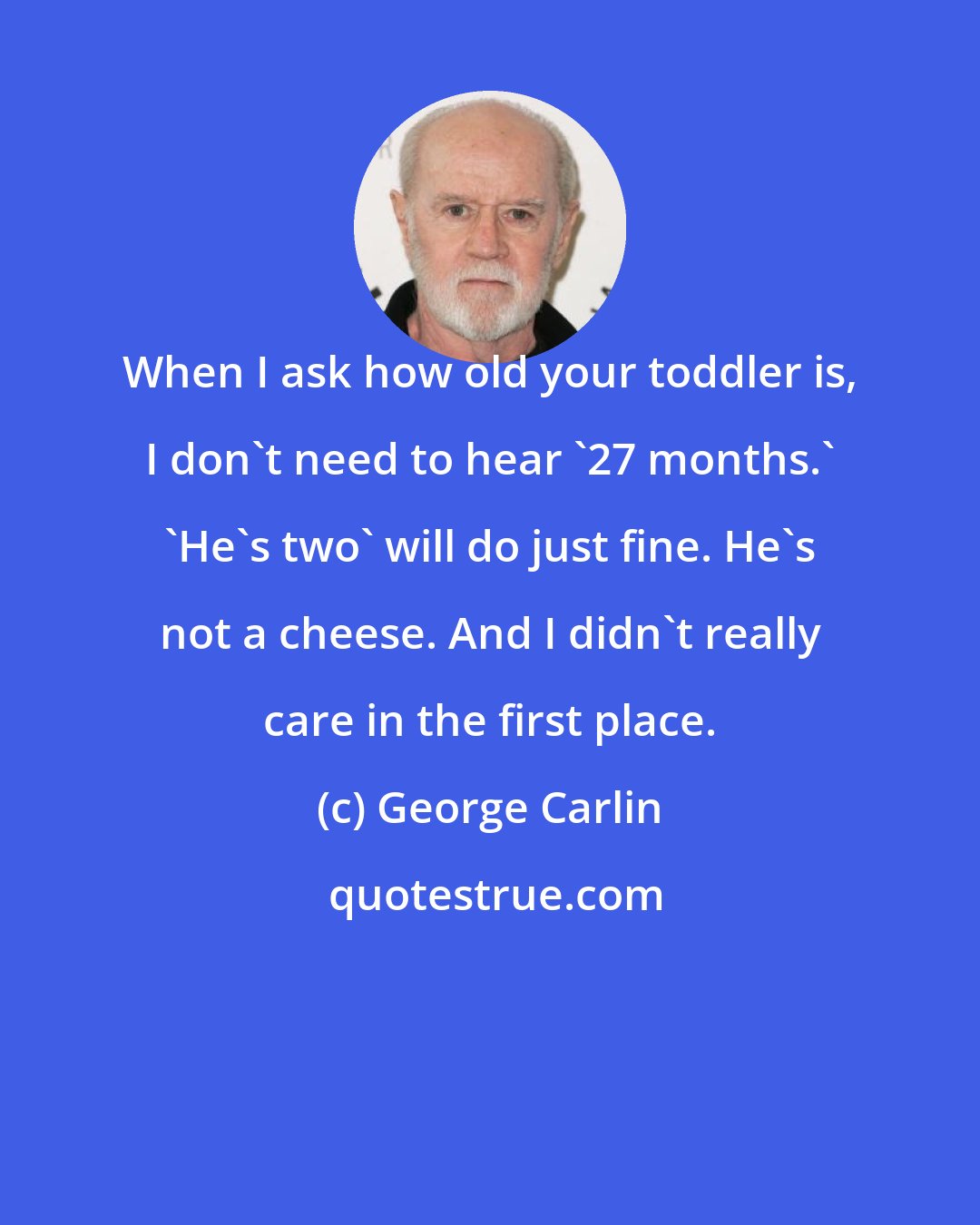 George Carlin: When I ask how old your toddler is, I don't need to hear '27 months.' 'He's two' will do just fine. He's not a cheese. And I didn't really care in the first place.