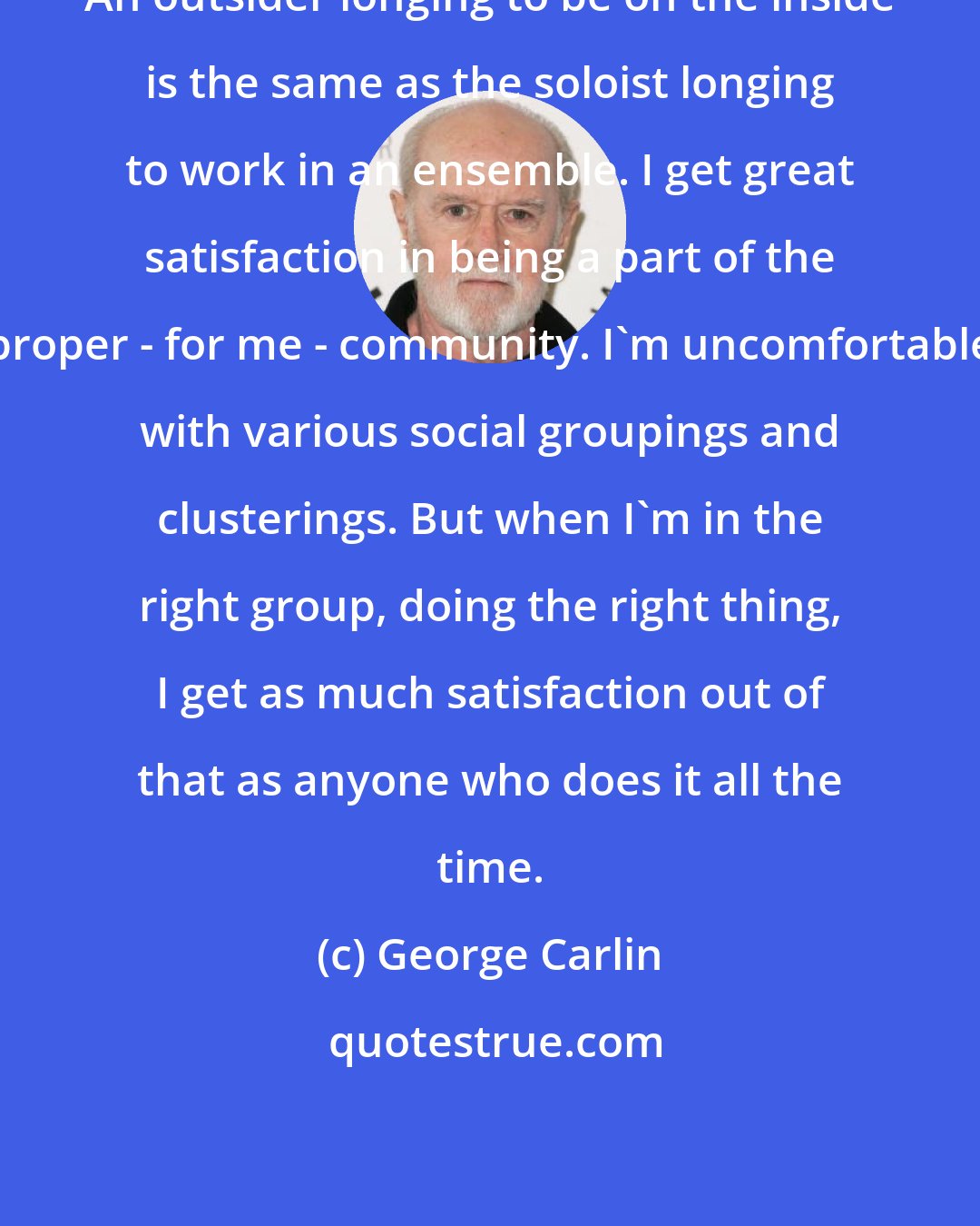 George Carlin: An outsider longing to be on the inside is the same as the soloist longing to work in an ensemble. I get great satisfaction in being a part of the proper - for me - community. I'm uncomfortable with various social groupings and clusterings. But when I'm in the right group, doing the right thing, I get as much satisfaction out of that as anyone who does it all the time.