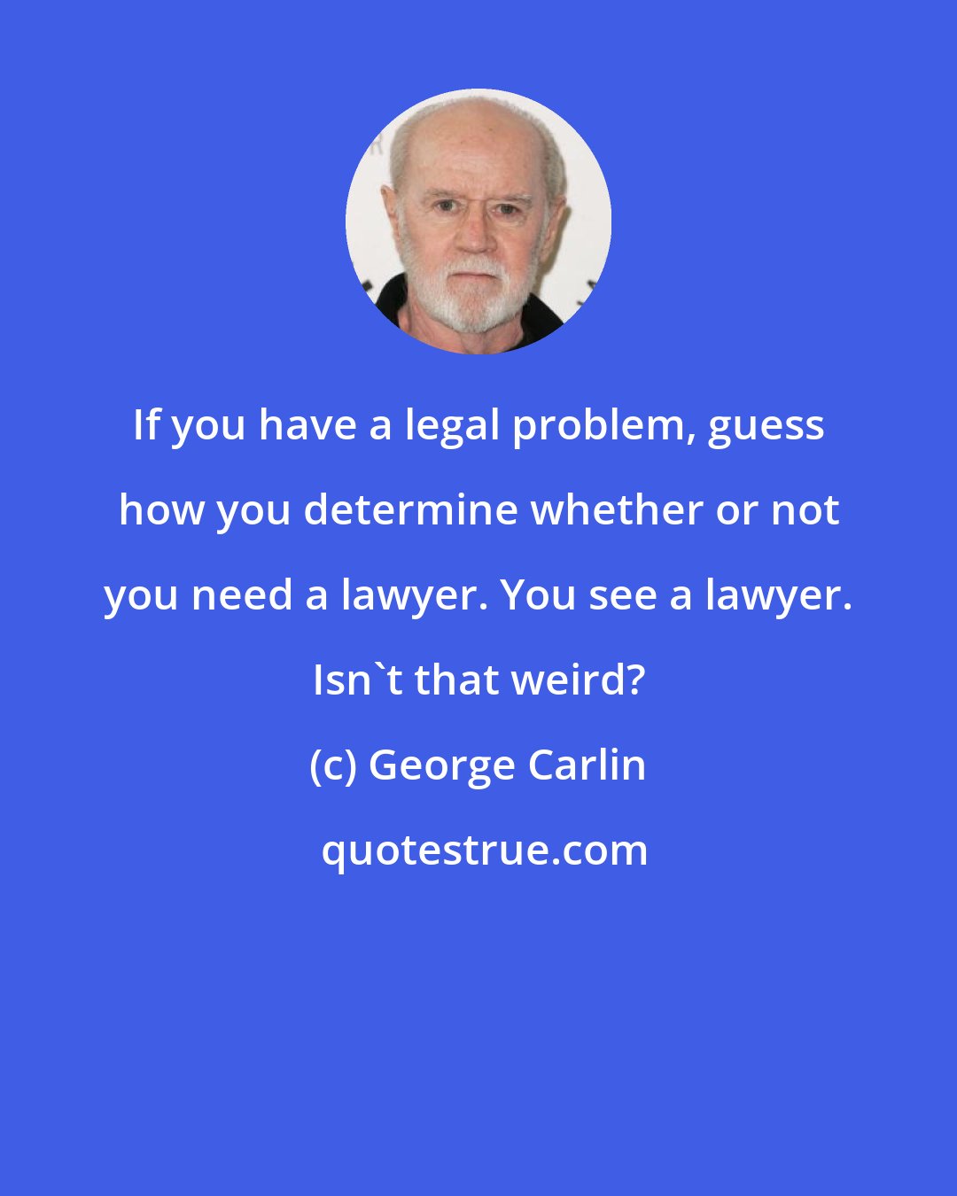 George Carlin: If you have a legal problem, guess how you determine whether or not you need a lawyer. You see a lawyer. Isn't that weird?