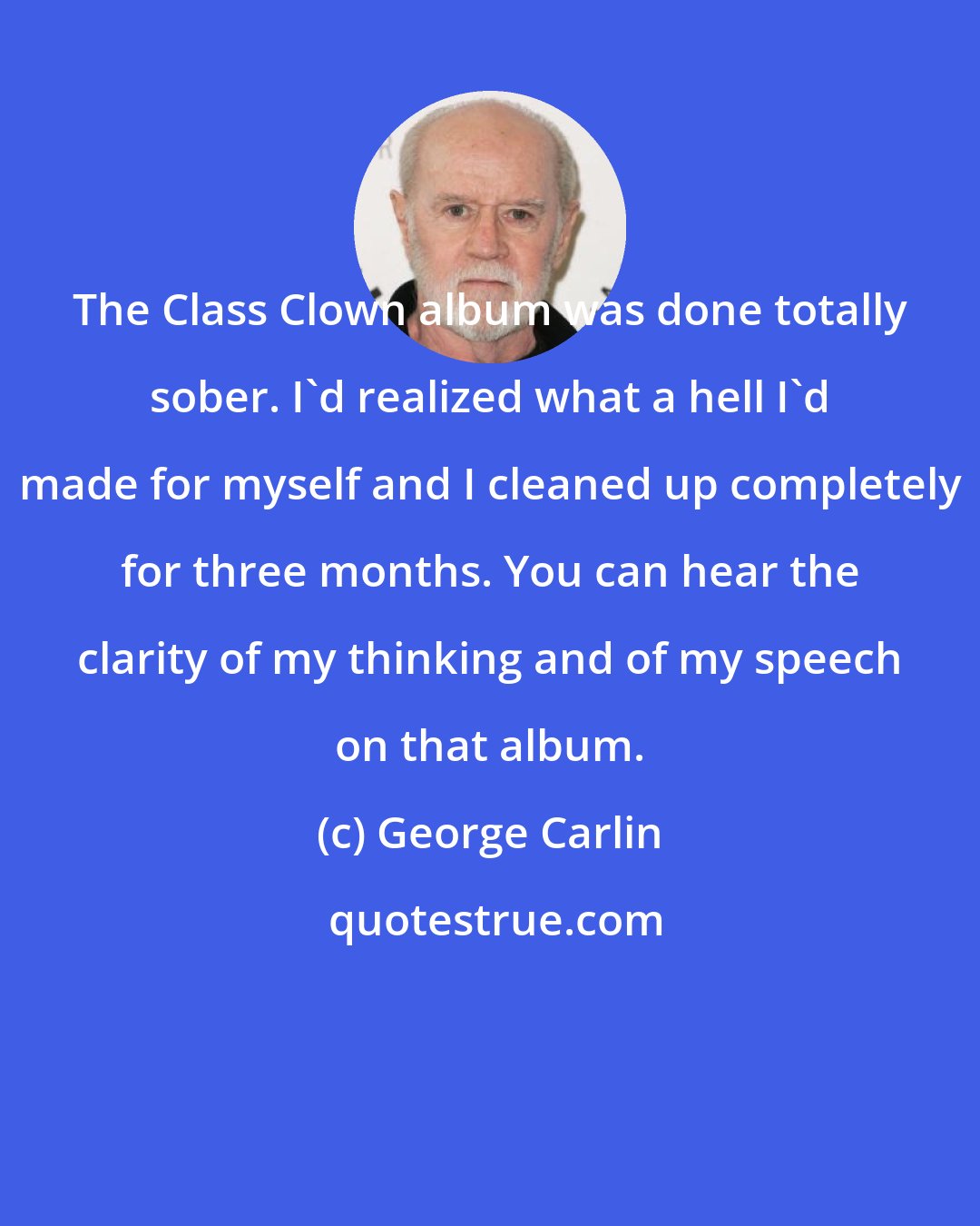 George Carlin: The Class Clown album was done totally sober. I'd realized what a hell I'd made for myself and I cleaned up completely for three months. You can hear the clarity of my thinking and of my speech on that album.