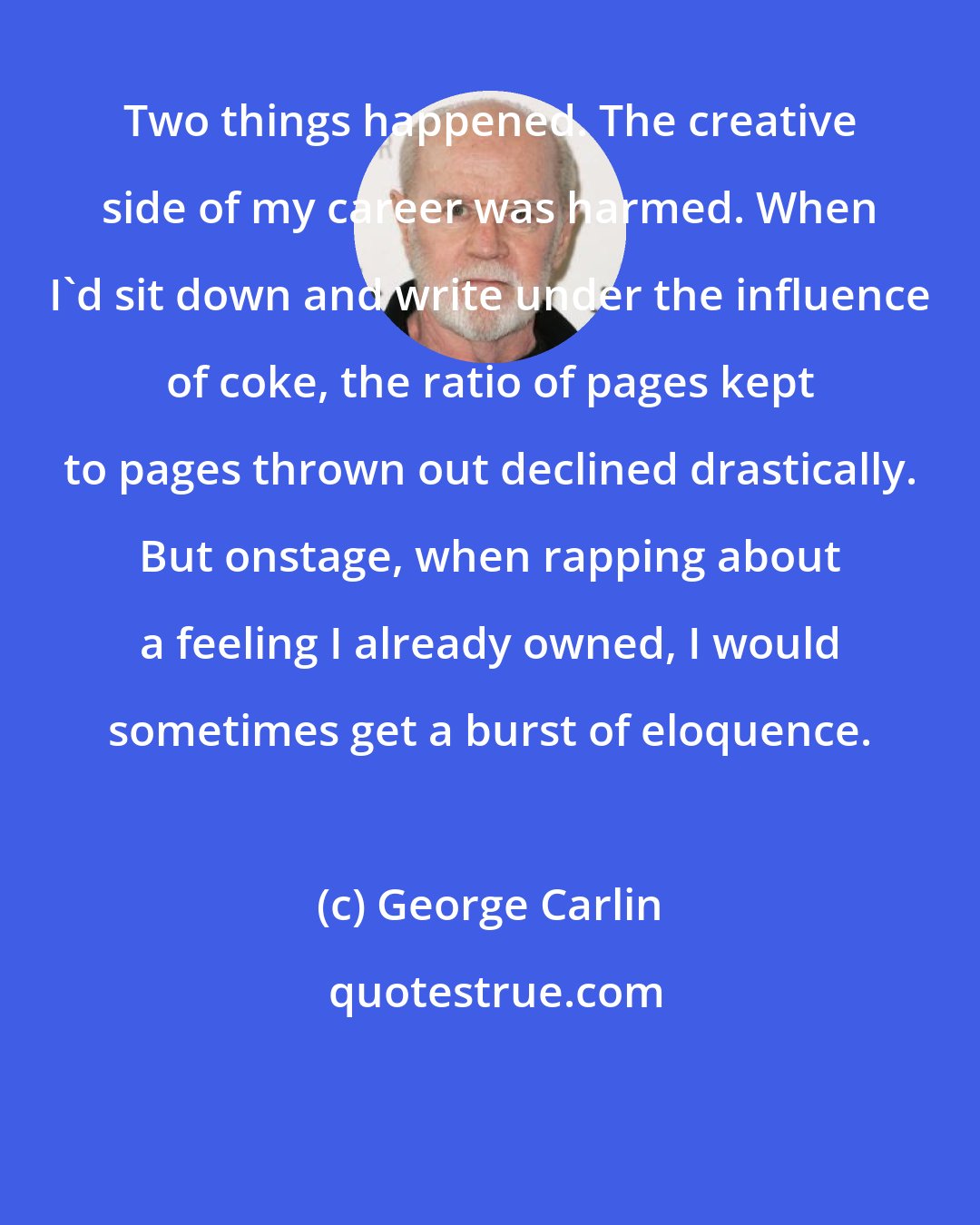 George Carlin: Two things happened. The creative side of my career was harmed. When I'd sit down and write under the influence of coke, the ratio of pages kept to pages thrown out declined drastically. But onstage, when rapping about a feeling I already owned, I would sometimes get a burst of eloquence.