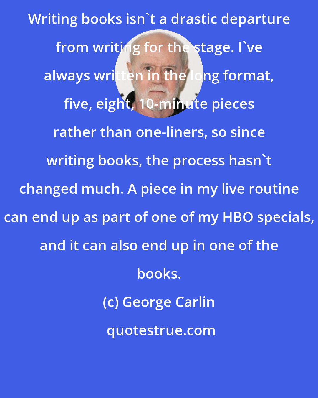 George Carlin: Writing books isn't a drastic departure from writing for the stage. I've always written in the long format, five, eight, 10-minute pieces rather than one-liners, so since writing books, the process hasn't changed much. A piece in my live routine can end up as part of one of my HBO specials, and it can also end up in one of the books.