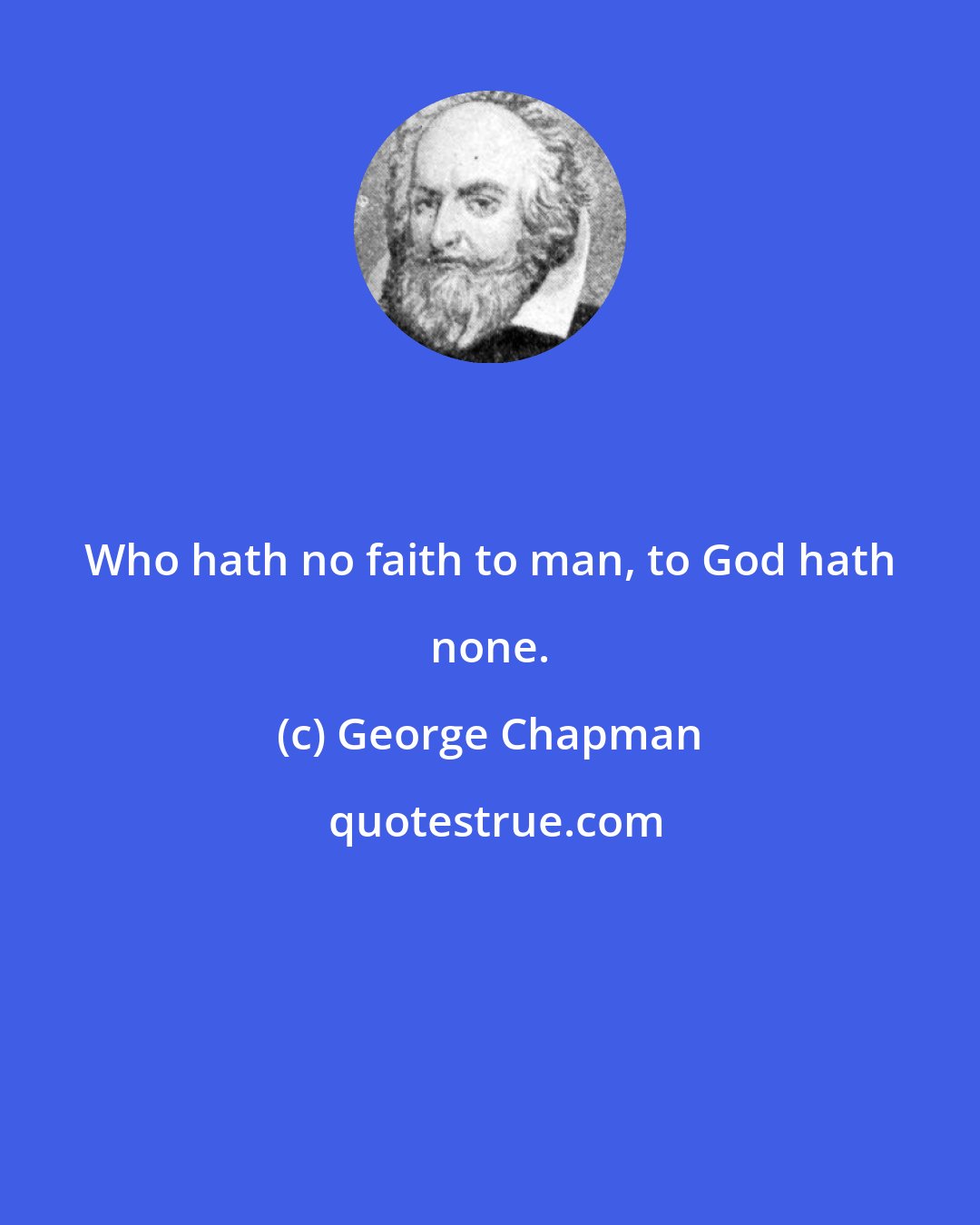 George Chapman: Who hath no faith to man, to God hath none.
