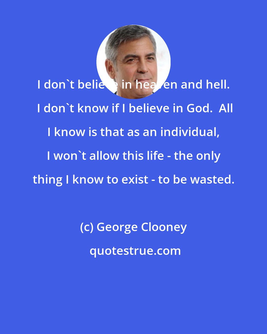 George Clooney: I don't believe in heaven and hell.  I don't know if I believe in God.  All I know is that as an individual, I won't allow this life - the only thing I know to exist - to be wasted.