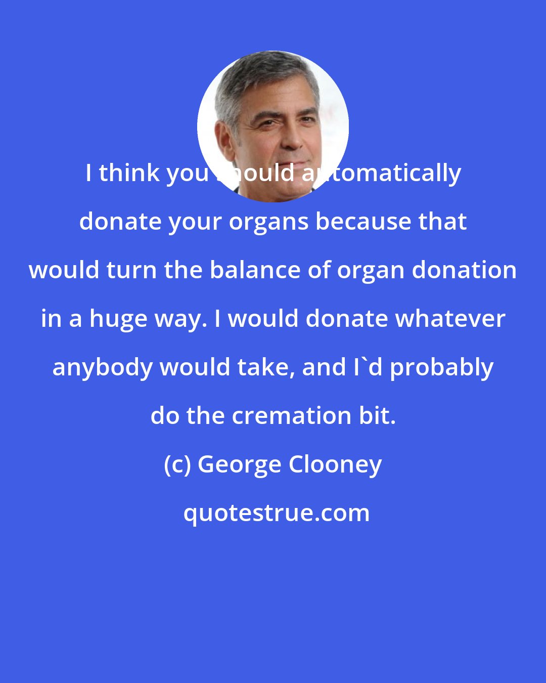 George Clooney: I think you should automatically donate your organs because that would turn the balance of organ donation in a huge way. I would donate whatever anybody would take, and I'd probably do the cremation bit.