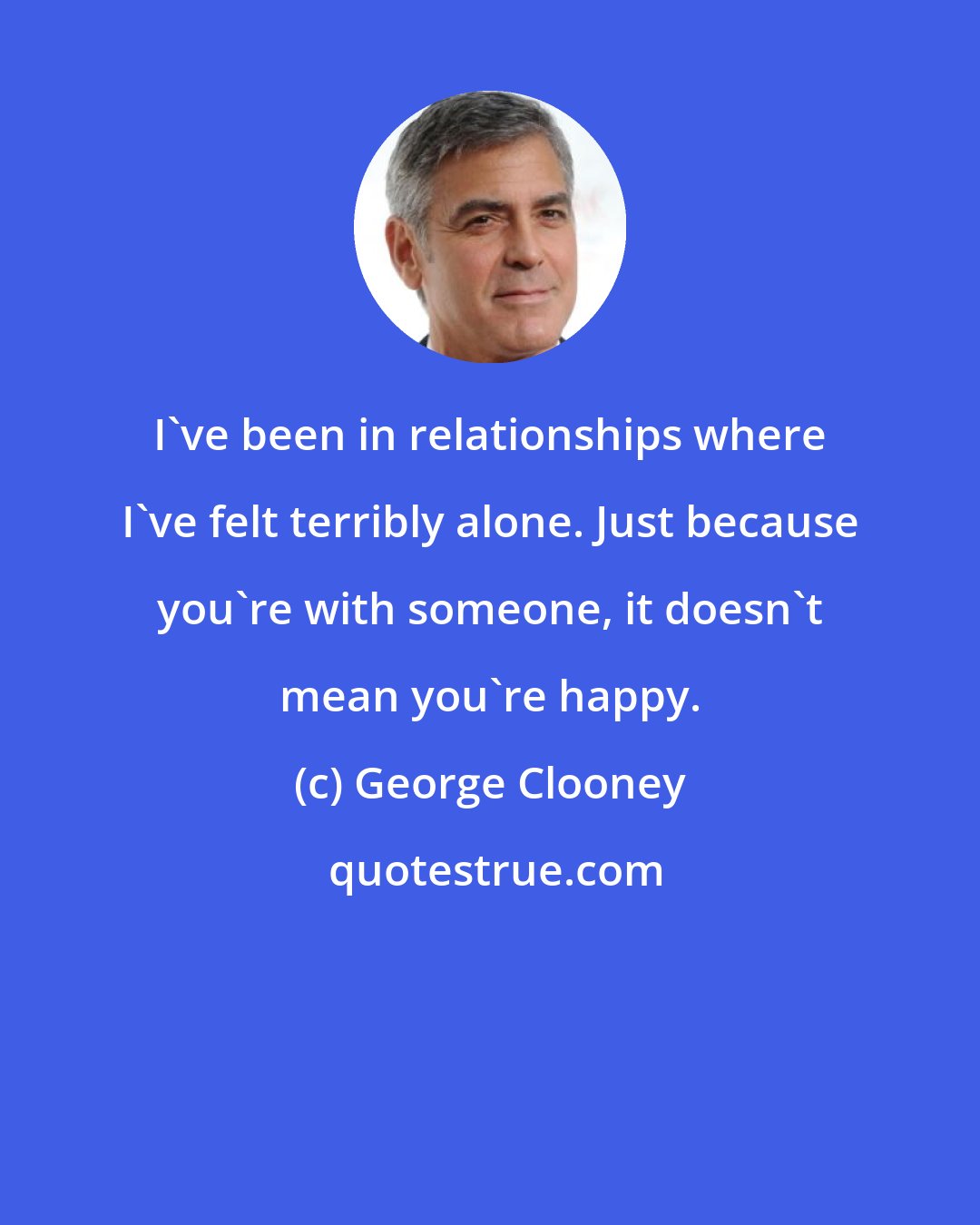 George Clooney: I've been in relationships where I've felt terribly alone. Just because you're with someone, it doesn't mean you're happy.