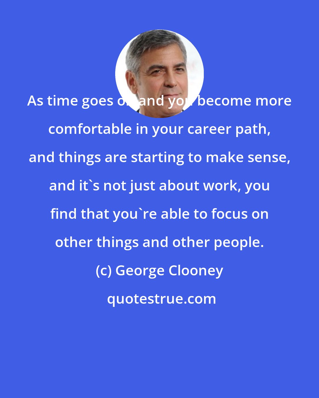 George Clooney: As time goes on and you become more comfortable in your career path, and things are starting to make sense, and it's not just about work, you find that you're able to focus on other things and other people.