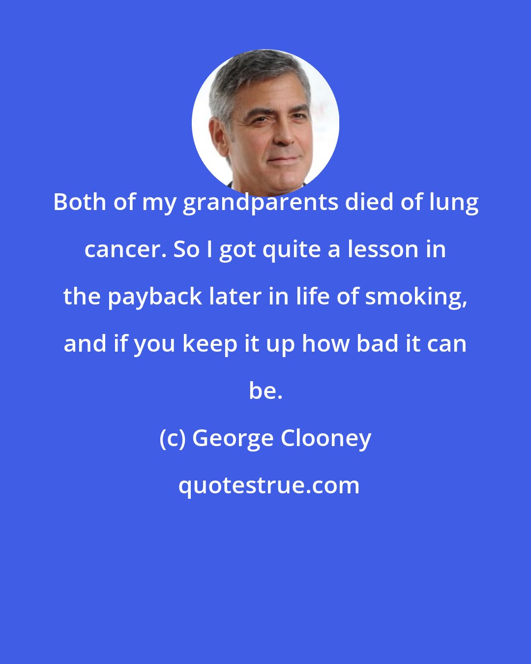 George Clooney: Both of my grandparents died of lung cancer. So I got quite a lesson in the payback later in life of smoking, and if you keep it up how bad it can be.