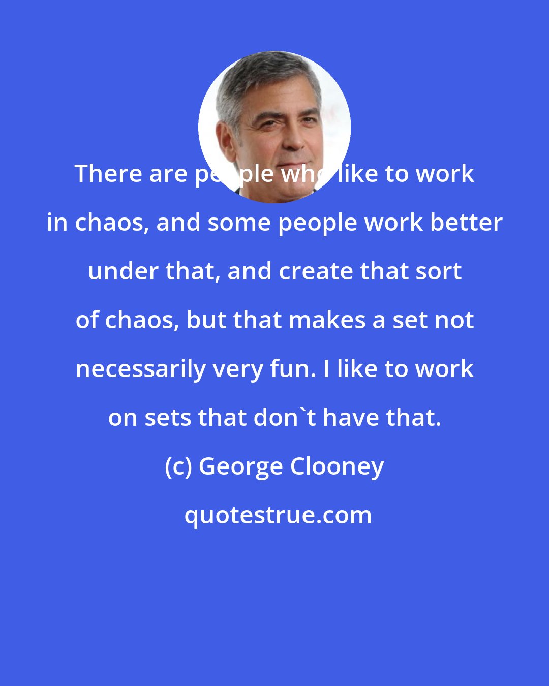 George Clooney: There are people who like to work in chaos, and some people work better under that, and create that sort of chaos, but that makes a set not necessarily very fun. I like to work on sets that don't have that.