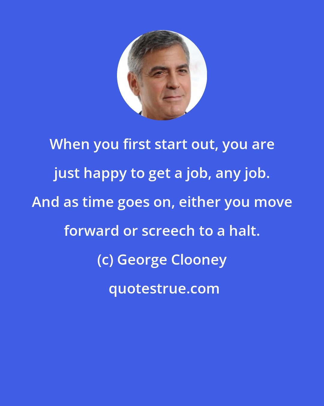 George Clooney: When you first start out, you are just happy to get a job, any job. And as time goes on, either you move forward or screech to a halt.