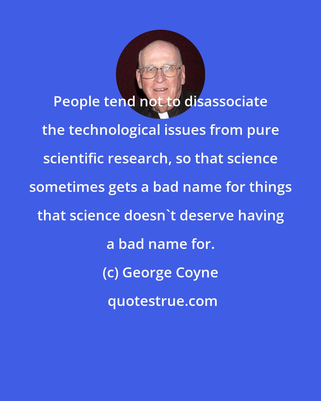 George Coyne: People tend not to disassociate the technological issues from pure scientific research, so that science sometimes gets a bad name for things that science doesn't deserve having a bad name for.
