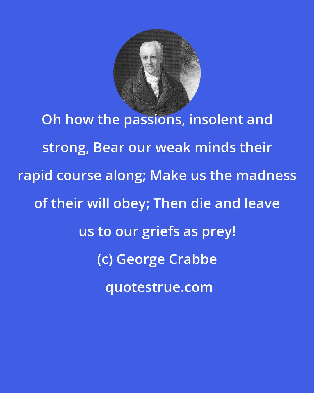 George Crabbe: Oh how the passions, insolent and strong, Bear our weak minds their rapid course along; Make us the madness of their will obey; Then die and leave us to our griefs as prey!