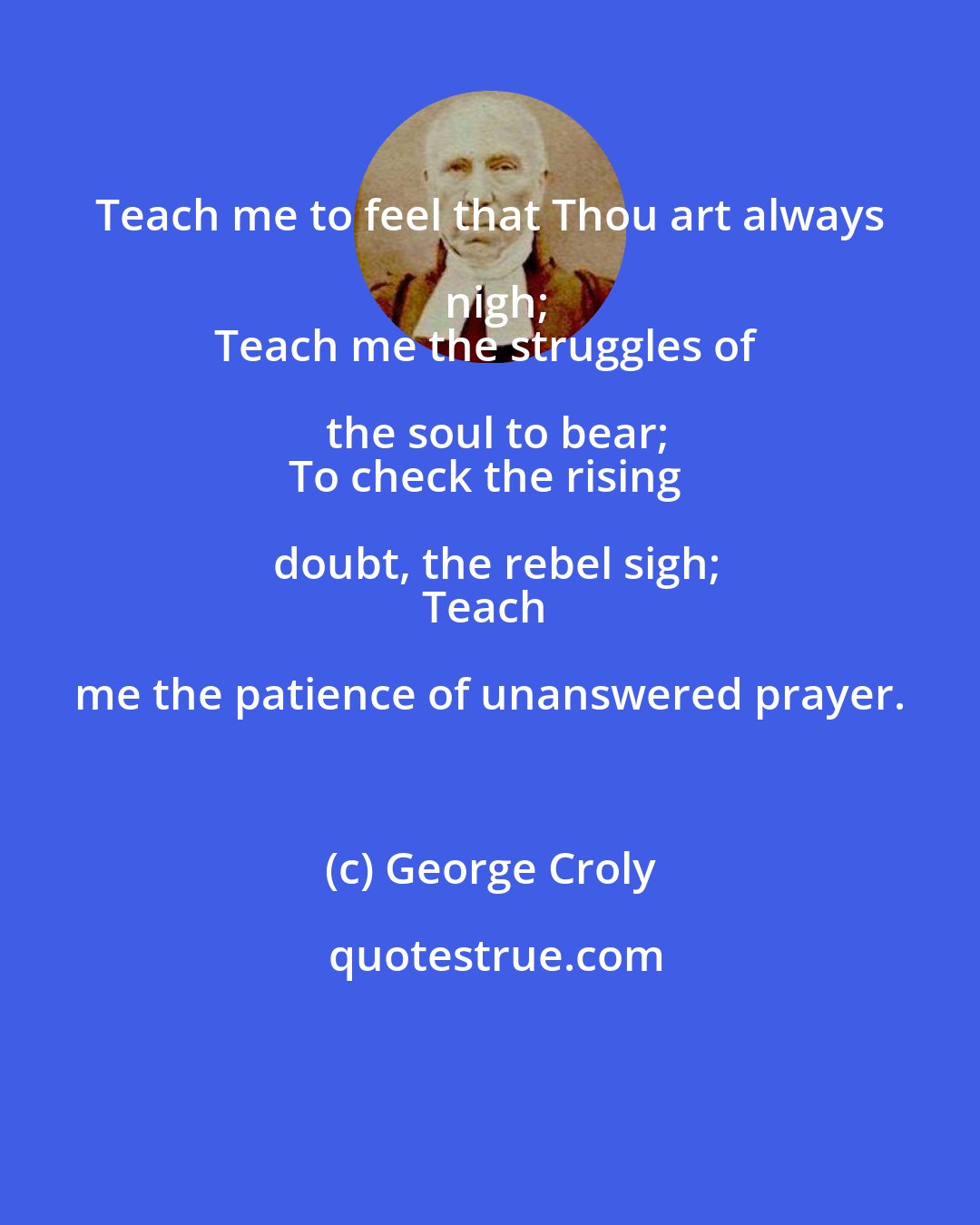 George Croly: Teach me to feel that Thou art always nigh;
Teach me the struggles of the soul to bear;
To check the rising doubt, the rebel sigh;
Teach me the patience of unanswered prayer.