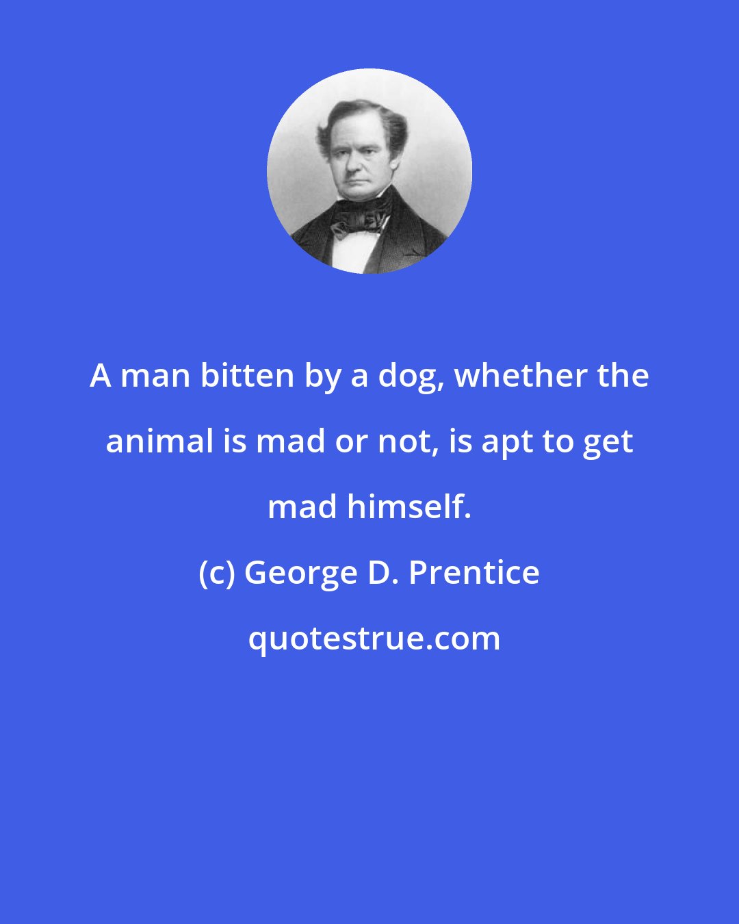 George D. Prentice: A man bitten by a dog, whether the animal is mad or not, is apt to get mad himself.