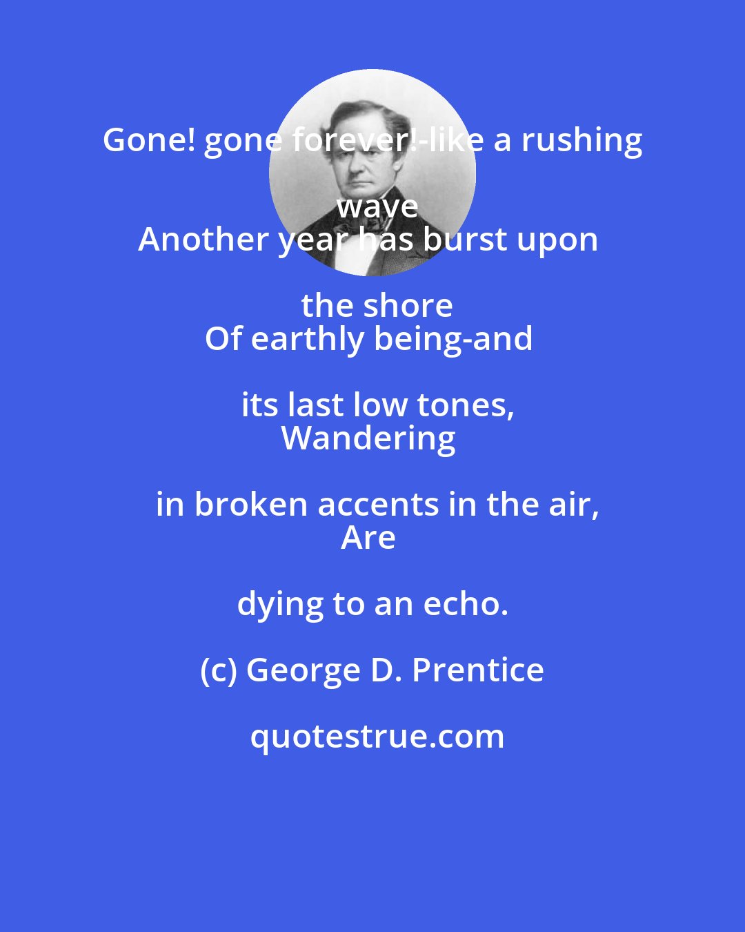 George D. Prentice: Gone! gone forever!-like a rushing wave
Another year has burst upon the shore
Of earthly being-and its last low tones,
Wandering in broken accents in the air,
Are dying to an echo.