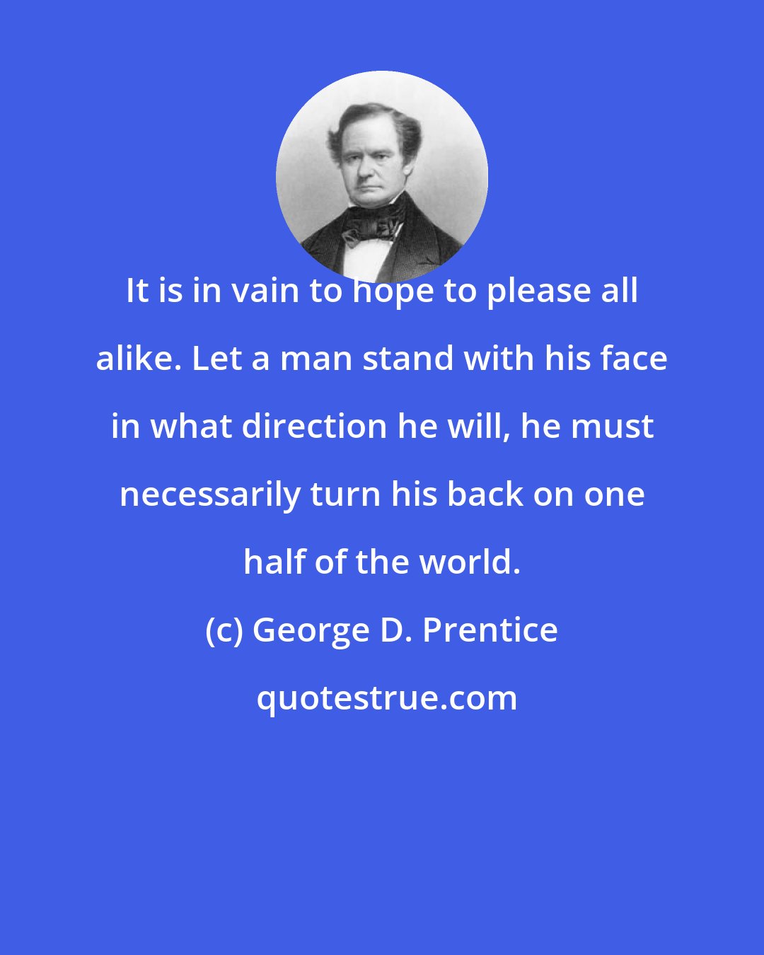 George D. Prentice: It is in vain to hope to please all alike. Let a man stand with his face in what direction he will, he must necessarily turn his back on one half of the world.