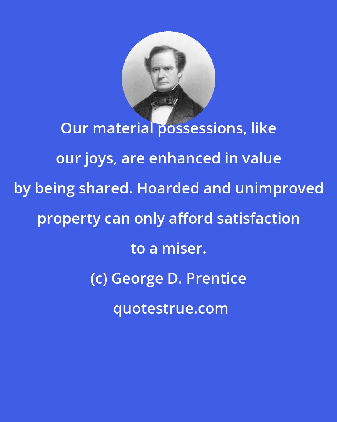 George D. Prentice: Our material possessions, like our joys, are enhanced in value by being shared. Hoarded and unimproved property can only afford satisfaction to a miser.